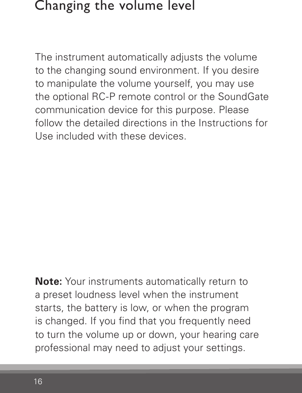 16The instrument automatically adjusts the volume to the changing sound environment. If you desire to manipulate the volume yourself, you may use the optional RC-P remote control or the SoundGate communication device for this purpose. Please follow the detailed directions in the Instructions for Use included with these devices.Note: Your instruments automatically return to a preset loudness level when the instrument starts, the battery is low, or when the program is changed. If you nd that you frequently need to turn the volume up or down, your hearing care professional may need to adjust your settings.Changing the volume level