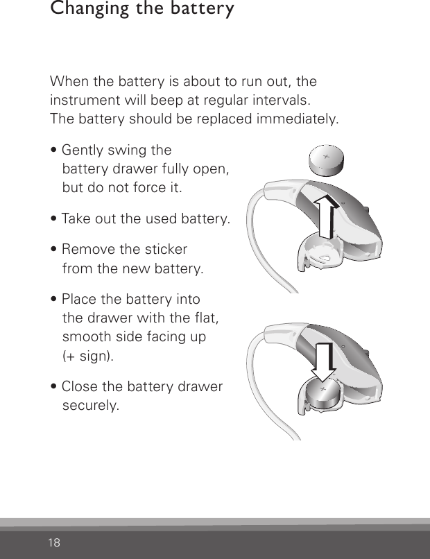 18When the battery is about to run out, the  instrument will beep at regular intervals.   The battery should be replaced immediately.• Gently swing the  battery drawer fully open,  but do not force it.• Take out the used battery.• Remove the sticker  from the new battery.• Place the battery into  the drawer with the at, smooth side facing up  (+ sign).• Close the battery drawer securely.Changing the batteryBernafon nano BTE IFUVR_ILU_BatteryReplacementNanoOut_BW_HIBernafon nano BTE IFUVR_ILU_BatteryReplacementNanoIn_BW_HI