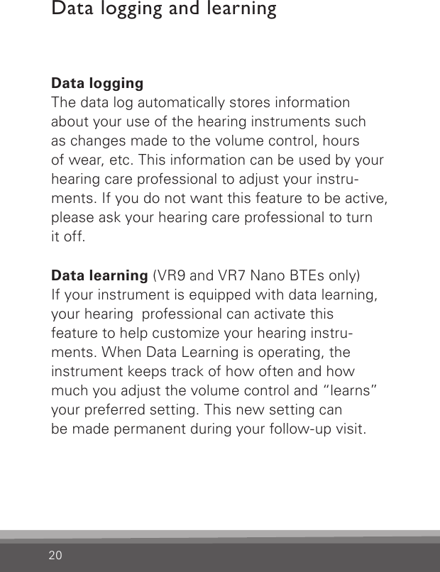 20Data loggingThe data log automatically stores information about your use of the hearing instruments such  as changes made to the volume control, hours  of wear, etc. This information can be used by your hearing care professional to adjust your instru- ments. If you do not want this feature to be active, please ask your hearing care professional to turnit off.Data learning (VR9 and VR7 Nano BTEs only)If your instrument is equipped with data learning, your hearing  professional can activate this  feature to help customize your hearing instru-ments. When Data Learning is operating, the  instrument keeps track of how often and how much you adjust the volume control and “learns” your preferred setting. This new setting can  be made permanent during your follow-up visit.Data logging and learning