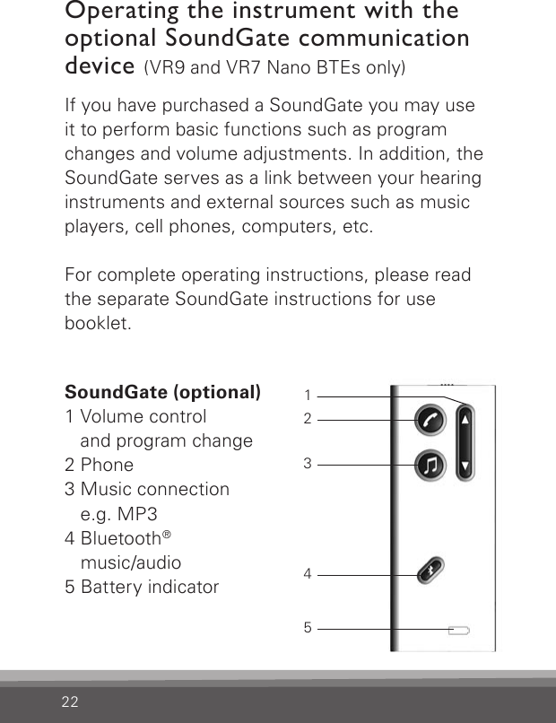 22If you have purchased a SoundGate you may use it to perform basic functions such as program changes and volume adjustments. In addition, the SoundGate serves as a link between your  hearing instruments and external sources such as music players, cell phones, computers, etc.For complete operating instructions, please read the separate SoundGate instructions for use  booklet.Operating the instrument with the optional SoundGate communication device (VR9 and VR7 Nano BTEs only)SoundGate (optional)1 Volume control  and program change2 Phone3 Music connection e.g. MP34 Bluetooth®  music/audio5 Battery indicator12345