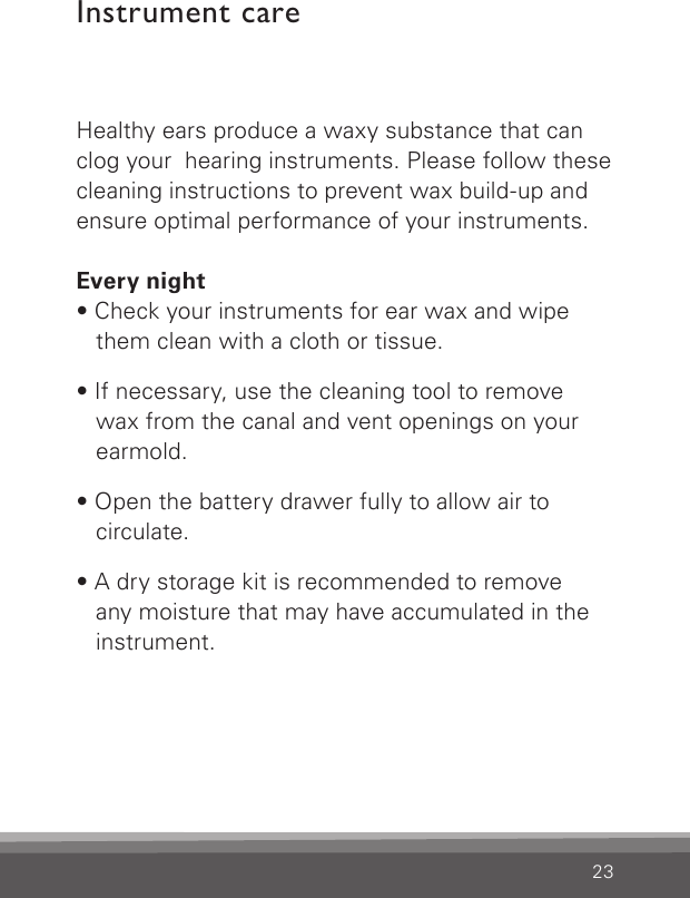 23Healthy ears produce a waxy substance that can clog your  hearing instruments. Please follow these cleaning instructions to prevent wax build-up and ensure optimal performance of your instruments.Every night• Check your instruments for ear wax and wipe them clean with a cloth or tissue.• If necessary, use the cleaning tool to remove wax from the canal and vent openings on your earmold.• Open the battery drawer fully to allow air to circulate.• A dry storage kit is recommended to remove  any moisture that may have accumulated in the instrument.Instrument care