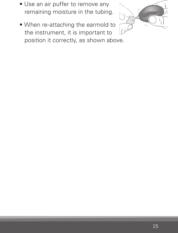 25• Use an air puffer to remove any  remaining moisture in the tubing. • When re-attaching the earmold to  the instrument, it is important to  position it correctly, as shown above.
