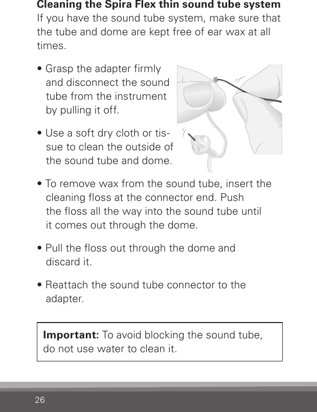 26Cleaning the Spira Flex thin sound tube systemIf you have the sound tube system, make sure that the tube and dome are kept free of ear wax at all times. • Grasp the adapter firmly and disconnect the sound tube from the instrument by pulling it off.• Use a soft dry cloth or tis-sue to clean the outside of the sound tube and dome.• To remove wax from the sound tube, insert the cleaning oss at the connector end. Push  the oss all the way into the sound tube until  it comes out through the dome.• Pull the oss out through the dome and  discard it.• Reattach the sound tube connector to the  adapter.Important: To avoid blocking the sound tube,  do not use water to clean it.