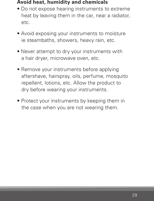 29Avoid heat, humidity and chemicals• Do not expose hearing instruments to extreme heat by leaving them in the car, near a radiator, etc.• Avoid exposing your instruments to moisture  ie steambaths, showers, heavy rain, etc.• Never attempt to dry your instruments with  a hair dryer, microwave oven, etc.• Remove your instruments before applying  aftershave, hairspray, oils, perfume, mosquito repellent, lotions, etc. Allow the product to  dry before wearing your instruments.• Protect your instruments by keeping them in  the case when you are not wearing them.