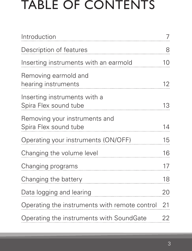 3TABLE OF CONTENTSIntroduction  7Description of features  8Inserting instruments with an earmold  10Removing earmold and  hearing instruments  12Inserting instruments with a  Spira Flex sound tube  13Removing your instruments and  Spira Flex sound tube  14Operating your instruments (ON/OFF)  15Changing the volume level  16Changing programs  17Changing the battery  18Data logging and learing  20Operating the instruments with remote control  21Operating the instruments with SoundGate  223