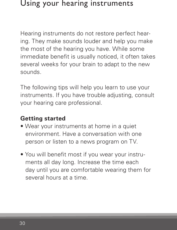 30Hearing instruments do not restore perfect hear-ing. They make sounds louder and help you make the most of the hearing you have. While some immediate benet is usually noticed, it often takes several weeks for your brain to adapt to the new sounds. The following tips will help you learn to use your instruments. If you have trouble adjusting, consult your hearing care professional.Getting started• Wear your instruments at home in a quiet environment. Have a conversation with one person or listen to a news program on TV.• You will benet most if you wear your instru-ments all day long. Increase the time each  day until you are comfortable wearing them for several hours at a time.Using your hearing instruments