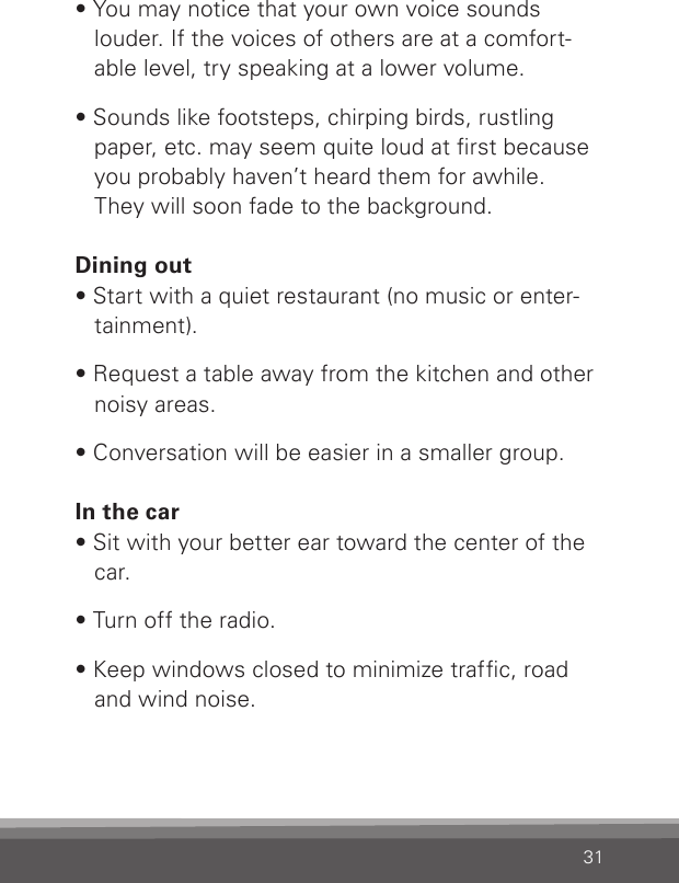 31• You may notice that your own voice sounds louder. If the voices of others are at a comfort-able level, try speaking at a lower volume.• Sounds like footsteps, chirping birds, rustling paper, etc. may seem quite loud at rst because you probably haven’t heard them for awhile. They will soon fade to the background.Dining out• Start with a quiet restaurant (no music or enter-tainment).• Request a table away from the kitchen and other noisy areas.• Conversation will be easier in a smaller group.In the car• Sit with your better ear toward the center of the car.• Turn off the radio.• Keep windows closed to minimize trafc, road  and wind noise.