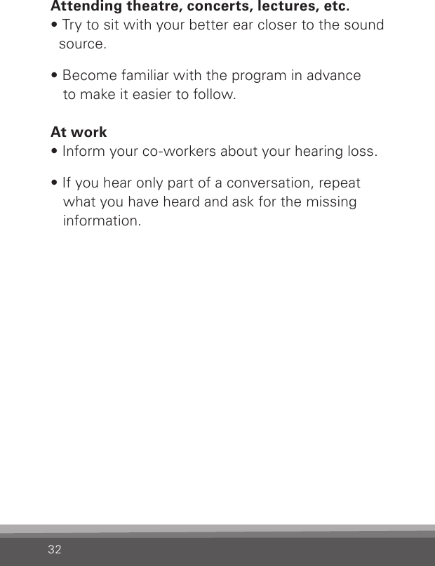 32Attending theatre, concerts, lectures, etc.• Try to sit with your better ear closer to the sound source.• Become familiar with the program in advance  to make it easier to follow.At work• Inform your co-workers about your hearing loss.• If you hear only part of a conversation, repeat what you have heard and ask for the missing information.