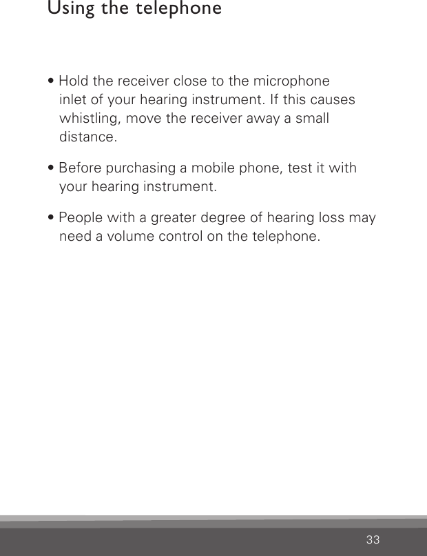 33Using the telephone• Hold the receiver close to the microphone  inlet of your hearing instrument. If this causes whistling, move the receiver away a small  distance.• Before purchasing a mobile phone, test it with your hearing instrument.• People with a greater degree of hearing loss may need a volume control on the telephone.