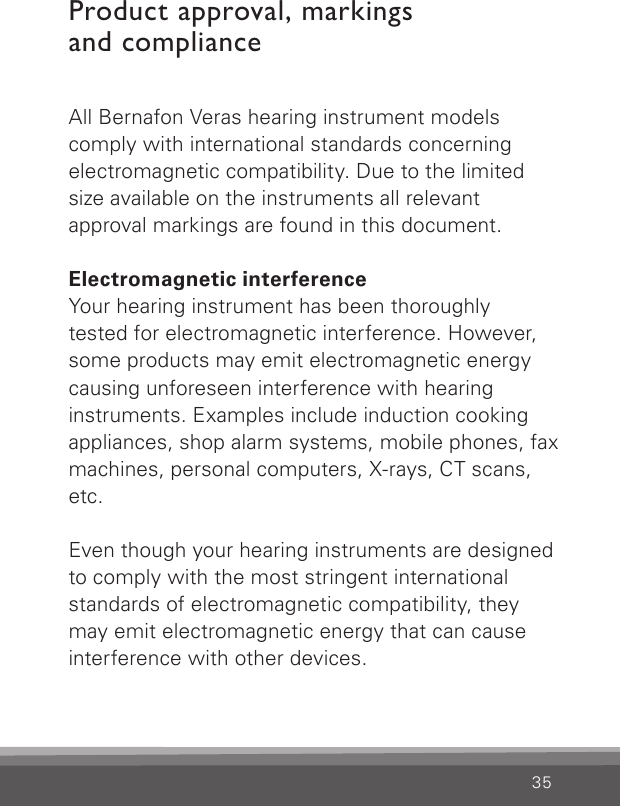 35All Bernafon Veras hearing instrument modelscomply with international standards concerning electromagnetic compatibility. Due to the limited size available on the instruments all relevant  approval markings are found in this document.Electromagnetic interferenceYour hearing instrument has been thoroughlytested for electromagnetic interference. However, some products may emit electromagnetic energy causing unforeseen interference with hearing instruments. Examples include induction cooking appliances, shop alarm systems, mobile phones, fax machines, personal computers, X-rays, CT scans, etc.Even though your hearing instruments are designed to comply with the most stringent international standards of electromagnetic compatibility, they may emit electromagnetic energy that can cause interference with other devices.Product approval, markings  and compliance