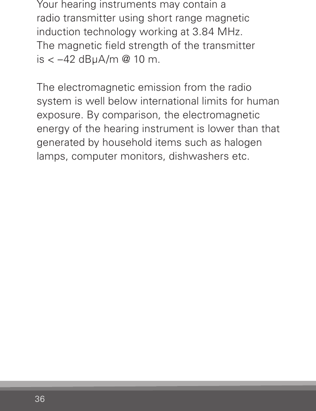 36Your hearing instruments may contain a  radio transmitter using short range magnetic  induction technology working at 3.84 MHz.  The magnetic eld strength of the transmitter  is &lt; –42 dBμA/m @ 10 m.The electromagnetic emission from the radio system is well below international limits for human exposure. By comparison, the electromagnetic energy of the hearing instrument is lower than that generated by household items such as halogen lamps, computer monitors, dishwashers etc.