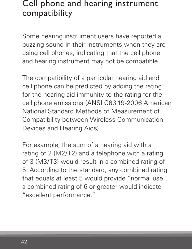 42Cell phone and hearing instrument compatibilitySome hearing instrument users have reported a buzzing sound in their instruments when they are using cell phones, indicating that the cell phone and hearing instrument may not be compatible.The compatibility of a particular hearing aid and  cell phone can be predicted by adding the  rating for the hearing aid immunity to the rating for the cell phone emissions (ANSI C63.19-2006  American National Standard Methods of Measurement of Compatibility between Wireless Communication Devices and Hearing Aids).For example, the sum of a hearing aid with arating of 2 (M2/T2) and a telephone with a rating of 3 (M3/T3) would result in a combined rating of 5. According to the standard, any combined rating that equals at least 5 would provide “normal use”; a combined rating of 6 or greater would indicate “excellent performance.”