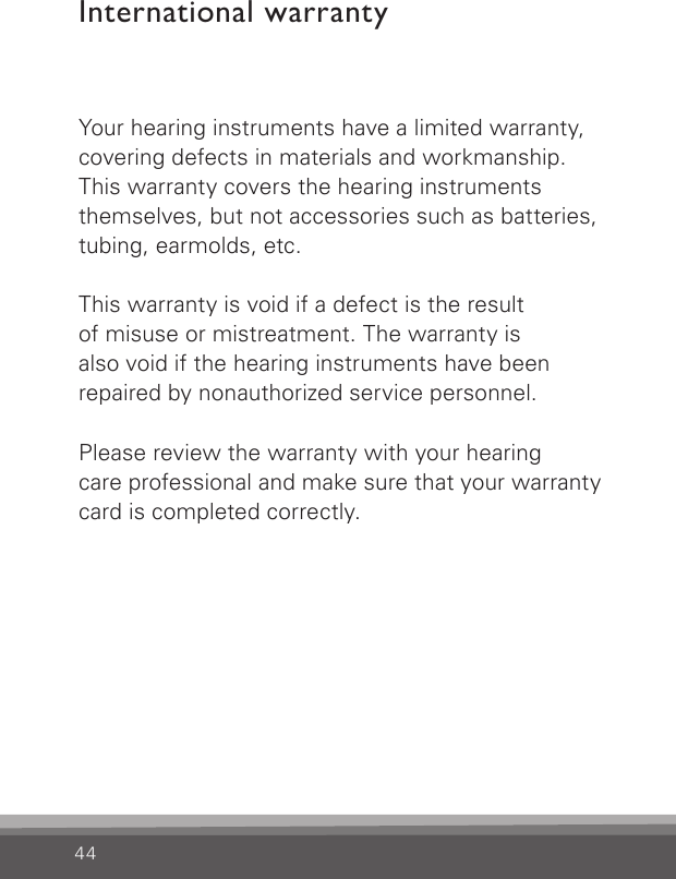 44International warrantyYour hearing instruments have a limited warranty, covering defects in materials and workmanship. This warranty covers the hearing instruments themselves, but not accessories such as batteries, tubing, earmolds, etc.This warranty is void if a defect is the result  of misuse or mistreatment. The warranty is  also void if the hearing instruments have been repaired by nonauthorized service personnel.Please review the warranty with your hearing  care professional and make sure that your warranty card is completed correctly.