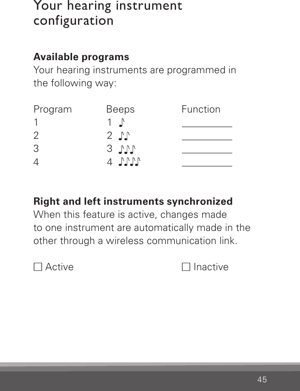 45Your hearing instrument  configurationAvailable programsYour hearing instruments are programmed inthe following way:Program   Beeps     Function1  12  23  34  4Right and left instruments synchronizedWhen this feature is active, changes made  to one instrument are automatically made in the  other through a wireless communication link.M Active  M Inactive