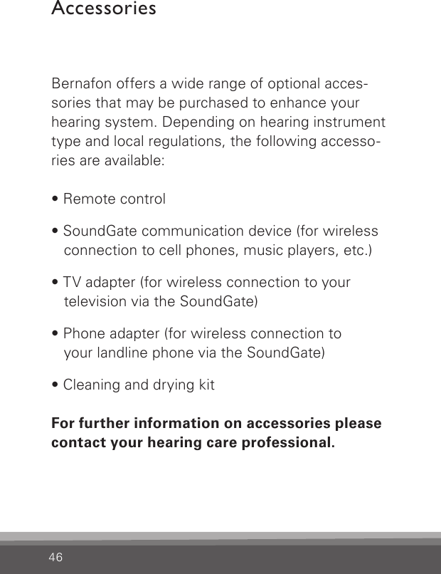 46AccessoriesBernafon offers a wide range of optional acces-sories that may be purchased to enhance your hearing system. Depending on hearing instrument type and local regulations, the following accesso-ries are available:• Remote control• SoundGate communication device (for wireless connection to cell phones, music players, etc.)• TV adapter (for wireless connection to your  television via the SoundGate)• Phone adapter (for wireless connection to  your landline phone via the SoundGate)• Cleaning and drying kitFor further information on accessories please contact your hearing care professional.