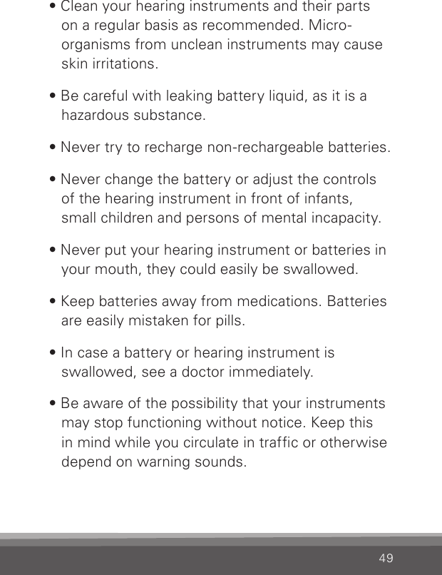 49• Clean your hearing instruments and their parts on a regular basis as recommended. Micro-organ isms from unclean instruments may cause skin irritations.• Be careful with leaking battery liquid, as it is a hazardous substance.• Never try to recharge non-rechargeable batteries.• Never change the battery or adjust the controls of the hearing instrument in front of infants, small children and persons of mental incapacity.• Never put your hearing instrument or batteries in your mouth, they could easily be swallowed.• Keep batteries away from medications. Batteries are easily mistaken for pills.• In case a battery or hearing instrument is  swallowed, see a doctor immediately.• Be aware of the possibility that your instruments may stop functioning without notice. Keep this in mind while you circulate in trafc or otherwise depend on warning sounds.