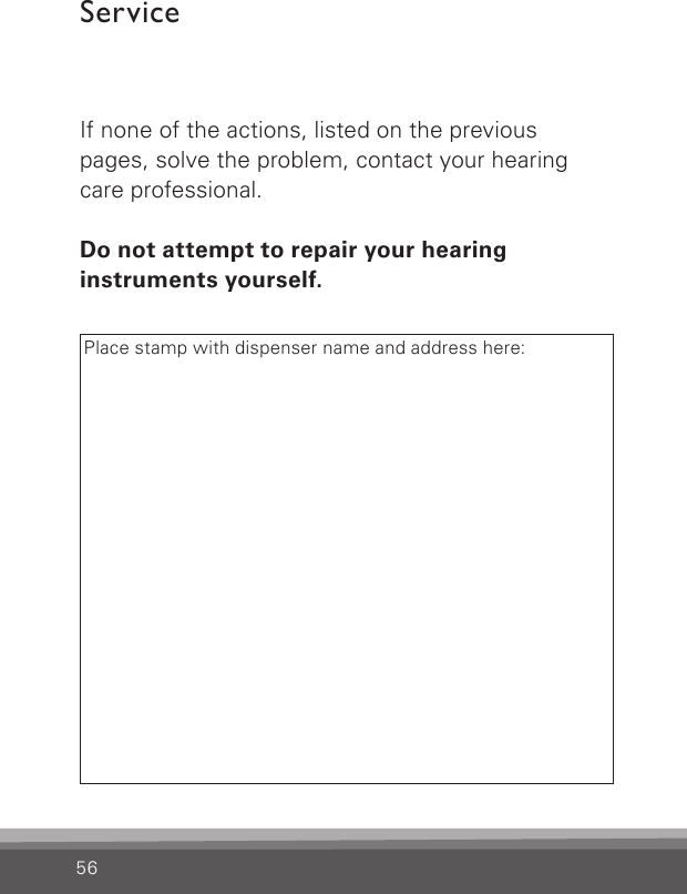 56ServiceIf none of the actions, listed on the previous pages, solve the problem, contact your hearing care professional.Do not attempt to repair your hearing  instruments yourself.Place stamp with dispenser name and address here: