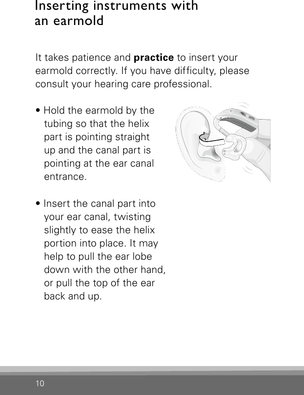 10It takes patience and practice to insert your earmold correctly. If you have difculty, please consult your hearing care professional.• Hold the earmold by the tubing so that the helix part is pointing straight up and the canal part is pointing at the ear canal entrance.• Insert the canal part into your ear canal, twisting slightly to ease the helix portion into place. It may help to pull the ear lobe down with the other hand, or pull the top of the ear back and up.Bernafon Veras IFU micro BTEVR_ILU_InsertingMicroBTEhook1_BW_HIInserting instruments with  an earmold