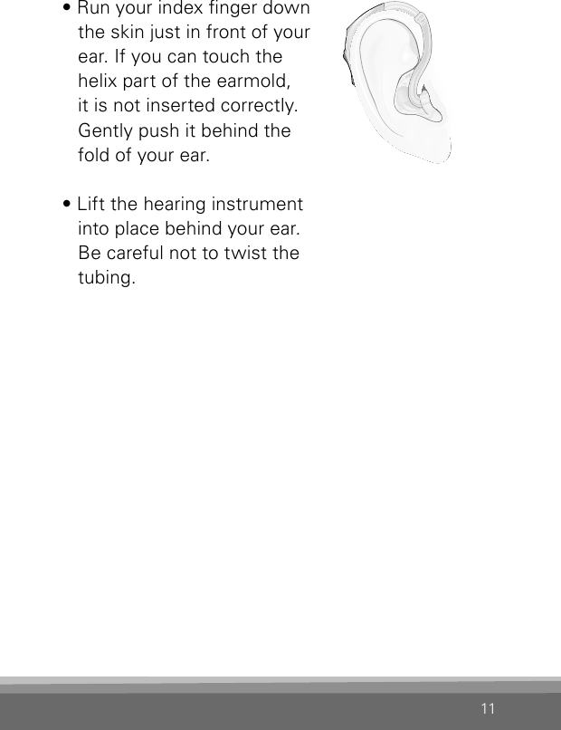 11• Run your index nger down the skin just in front of your ear. If you can touch the helix part of the earmold, it is not inserted correctly. Gently push it behind the fold of your ear.• Lift the hearing instrument into place behind your ear. Be careful not to twist the tubing. VR_ILU_InsertingMicroBTEhook2_BW_HIBernafon Veras IFU micro BTE