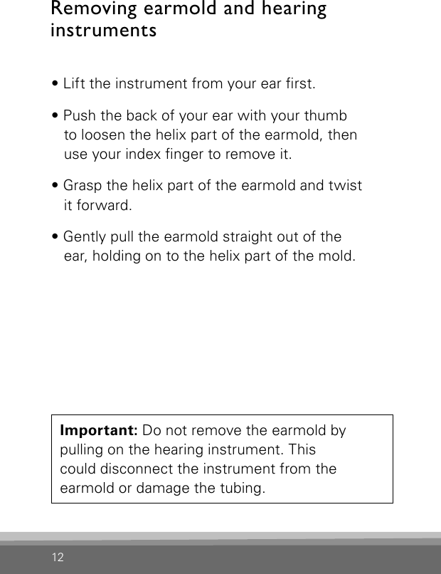 12• Lift the instrument from your ear rst.• Push the back of your ear with your thumb  to loosen the helix part of the earmold, then  use your index nger to remove it.• Grasp the helix part of the earmold and twist  it forward.• Gently pull the earmold straight out of the  ear, holding on to the helix part of the mold.Important: Do not remove the earmold by  pulling on the hearing instrument. This  could disconnect the instrument from the  earmold or damage the tubing.Removing earmold and hearinginstruments