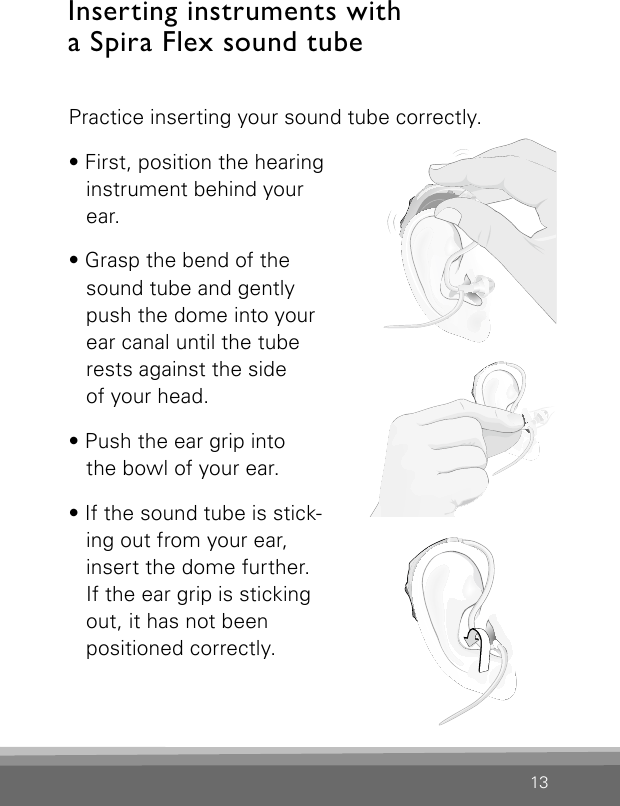 13Inserting instruments with  a Spira Flex sound tubePractice inserting your sound tube correctly.  • First, position the hearing instrument behind your ear.• Grasp the bend of the sound tube and gently  push the dome into your ear canal until the tube rests against the side  of your head.• Push the ear grip into  the bowl of your ear.• If the sound tube is stick-ing out from your ear, insert the dome further.  If the ear grip is sticking out, it has not been  positioned correctly.Bernafon Veras IFU micro BTEVR_ILU_InsertingMicroBTEspira1_BW_HIBernafon Veras IFU micro BTEVR_ILU_Inser ti ngMicroB TEspira 2_BW_HIBernafon Veras IFU micro BTEVR_ILU_InsertingMicroBTEspira3_BW_HI