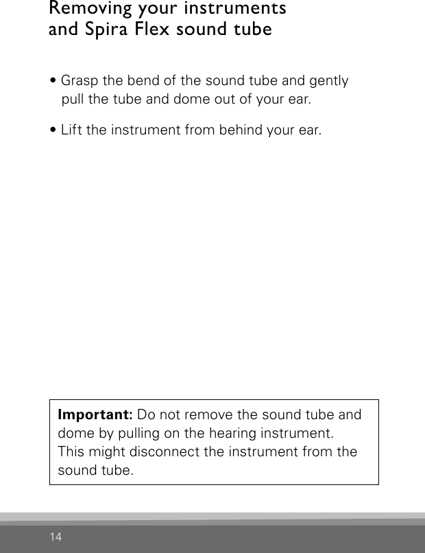 14Removing your instruments  and Spira Flex sound tube • Grasp the bend of the sound tube and gently  pull the tube and dome out of your ear. • Lift the instrument from behind your ear. Important: Do not remove the sound tube and dome by pulling on the hearing instrument.  This might disconnect the instrument from the sound tube.