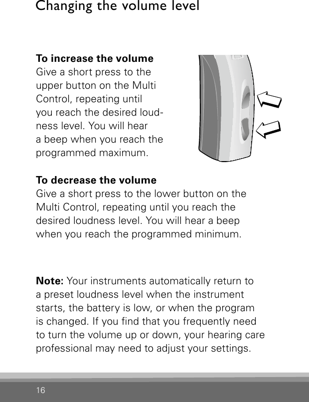 16To increase the volumeGive a short press to the upper button on the Multi Control, repeating until  you reach the desired loud-ness level. You will hear  a beep when you reach the programmed maximum.To decrease the volumeGive a short press to the lower button on the  Multi Control, repeating until you reach the  desired loudness level. You will hear a beep  when you reach the programmed minimum.Note: Your instruments automatically return to  a preset loudness level when the instrument starts, the battery is low, or when the program  is changed. If you nd that you frequently need  to turn the volume up or down, your hearing care professional may need to adjust your settings.Changing the volume levelBernafon Veras IFU micro BTEVR_ILU_MultiControlMicroBTE_BW_HI