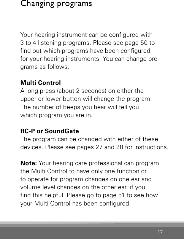 17Your hearing instrument can be congured with  3 to 4 listening programs. Please see page 50 to  nd out which programs have been congured  for your hearing instruments. You can change pro-grams as follows:Multi Control  A long press (about 2 seconds) on either the  upper or lower button will change the program.  The number of beeps you hear will tell you  which program you are in.RC-P or SoundGate The program can be changed with either of these devices. Please see pages 27 and 28 for instructions.Note: Your hearing care professional can program the Multi Control to have only one function or  to operate for program changes on one ear and  volume level changes on the other ear, if you  nd this helpful. Please go to page 51 to see how your Multi Control has been congured.Changing programs