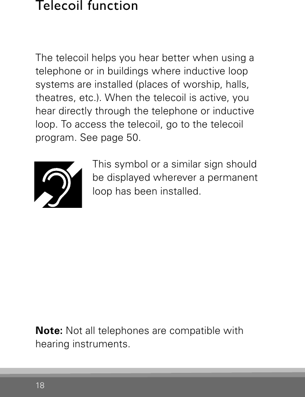 18The telecoil helps you hear better when using a telephone or in buildings where inductive loop  systems are installed (places of worship, halls,  theatres, etc.). When the telecoil is active, you hear directly through the telephone or inductive loop. To access the telecoil, go to the telecoil  program. See page 50.This symbol or a similar sign should  be displayed wherever a permanent loop has been installed.Note: Not all telephones are compatible with  hearing instruments.Telecoil function 