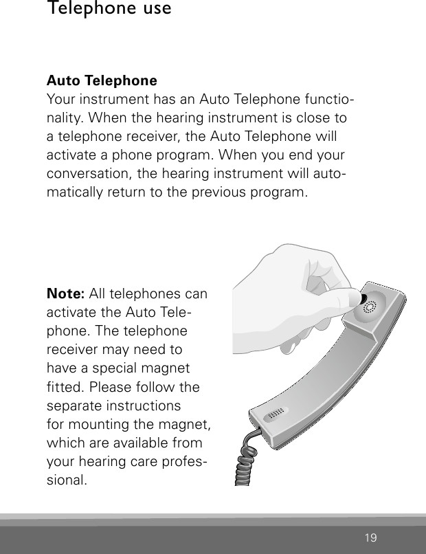 19Auto TelephoneYour instrument has an Auto Telephone functio-nality. When the hearing instrument is close to  a telephone receiver, the Auto Telephone will  activate a phone program. When you end your conversation, the hearing instrument will auto-matically return to the previous program. Note: All telephones can  activate the Auto Tele-phone. The telephone receiver may need to  have a special magnet  tted. Please follow the separate instructions  for mounting the magnet, which are available from your hearing care profes-sional.  Bernafon Veras IFU micro BTEVR_ILU_AutophoneControlMicroBTE_BW_HITelephone use 