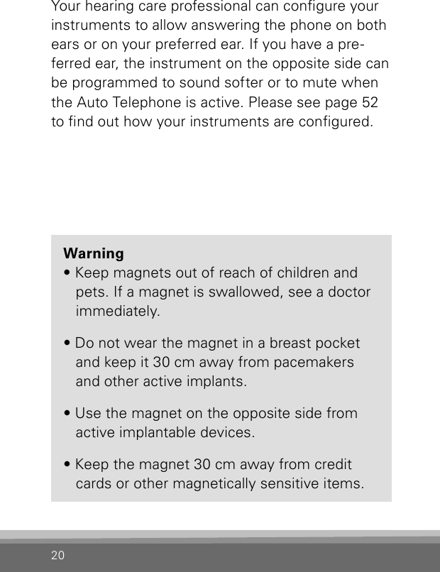 20Your hearing care professional can congure your instruments to allow answering the phone on both ears or on your preferred ear. If you have a pre-ferred ear, the instrument on the opposite side can be programmed to sound softer or to mute when the Auto Telephone is active. Please see page 52 to nd out how your instruments are congured.Warning  • Keep magnets out of reach of children and      pets. If a magnet is swallowed, see a doctor    immediately.  • Do not wear the magnet in a breast pocket     and keep it 30 cm away from pacemakers    and other active implants.  • Use the magnet on the opposite side from      active implantable devices.  • Keep the magnet 30 cm away from credit      cards or other magnetically sensitive items.