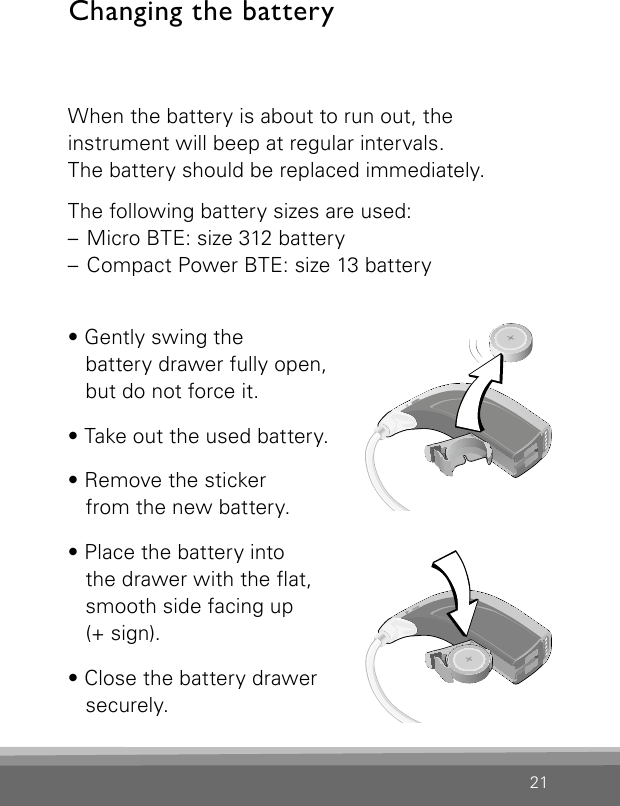 21When the battery is about to run out, the  instrument will beep at regular intervals.  The battery should be replaced immediately.The following battery sizes are used:– Micro BTE: size 312 battery– Compact Power BTE: size 13 battery• Gently swing the  battery drawer fully open,  but do not force it.• Take out the used battery.• Remove the sticker  from the new battery.• Place the battery into the drawer with the at, smooth side facing up  (+ sign).• Close the battery drawer  securely.Changing the batteryVR_ILU_BatteryReplacementMicroBTEout_BW_HIBernafon Veras IFU micro BTEVR_ILU_BatteryReplacementMicroBTEin_BW_HIBernafon Veras IFU micro BTE