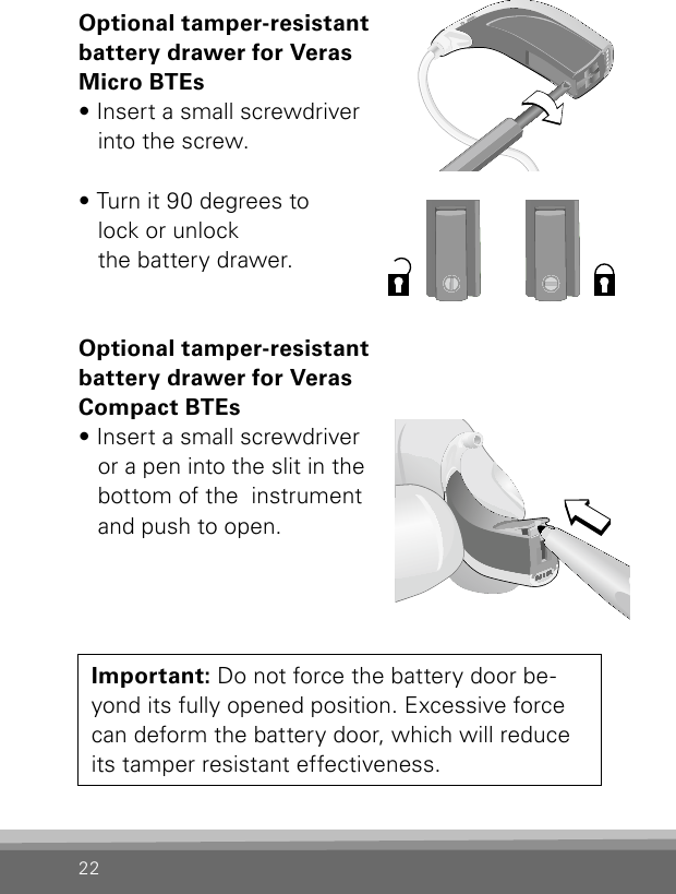 22Optional tamper-resistant  battery drawer for Veras  Micro BTEs• Insert a small screwdriver  into the screw.• Turn it 90 degrees to lock or unlock  the battery drawer.Optional tamper-resistant  battery drawer for Veras  Compact BTEs• Insert a small screwdriver  or a pen into the slit in the  bottom of the  instrument  and push to open.Bernafon Veras IFU micro BTEVR_ILU_TamperResitantBatteryDrawerCompactBTE_BW_HIImportant: Do not force the battery door be-yond its fully opened position. Excessive force can deform the battery door, which will reduce its tamper resistant effectiveness.Bernafon Veras IFU micro BTEVR_ILU_TamperResitantBatteryDrawerMicroBTE_BW_HIBernafon Veras IFU micro BTEVR_ILU_TamperResitantBatteryDrawerMicroBTE2_BW_HI