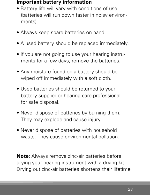 23Important battery information• Battery life will vary with conditions of use  (batteries will run down faster in noisy environ-ments). • Always keep spare batteries on hand. • A used battery should be replaced immediately.• If you are not going to use your hearing instru-ments for a few days, remove the batteries.• Any moisture found on a battery should be wiped off immediately with a soft cloth.• Used batteries should be returned to your  battery supplier or hearing care professional  for safe disposal.• Never dispose of batteries by burning them. They may explode and cause injury.• Never dispose of batteries with household waste. They cause environmental pollution.Note: Always remove zinc-air batteries before drying your hearing instrument with a drying kit. Drying out zinc-air batteries shortens their lifetime.