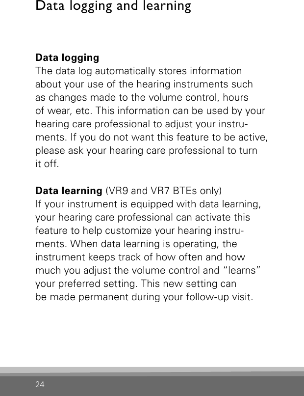 24Data loggingThe data log automatically stores information about your use of the hearing instruments such  as changes made to the volume control, hours  of wear, etc. This information can be used by your hearing care professional to adjust your instru-ments. If you do not want this feature to be active, please ask your hearing care professional to turn  it off.Data learning (VR9 and VR7 BTEs only)If your instrument is equipped with data learning, your hearing care professional can activate this  feature to help customize your hearing instru-ments. When data learning is operating, the  instrument keeps track of how often and how much you adjust the volume control and “learns” your preferred setting. This new setting can  be made permanent during your follow-up visit.Data logging and learning