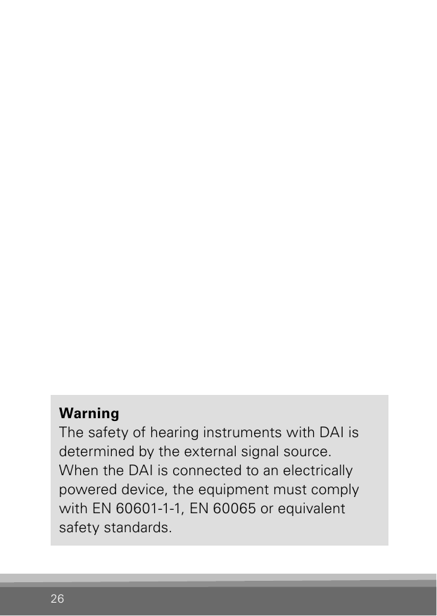 26WarningThe safety of hearing instruments with DAI is determined by the external signal source.  When the DAI is connected to an electrically powered device, the equipment must comply with EN 60601-1-1, EN 60065 or equivalent safety standards.