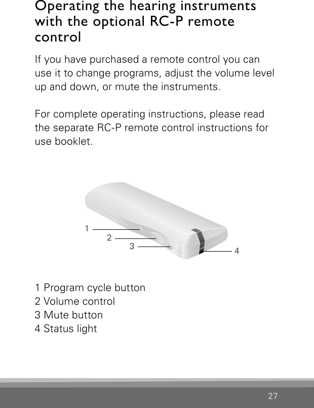 27If you have purchased a remote control you can use it to change programs, adjust the volume level up and down, or mute the instruments.For complete operating instructions, please read the separate RC-P remote control instructions for use booklet.Operating the hearing instruments with the optional RC-P remote  control 1 Program cycle button2 Volume control3 Mute button4 Status light3214