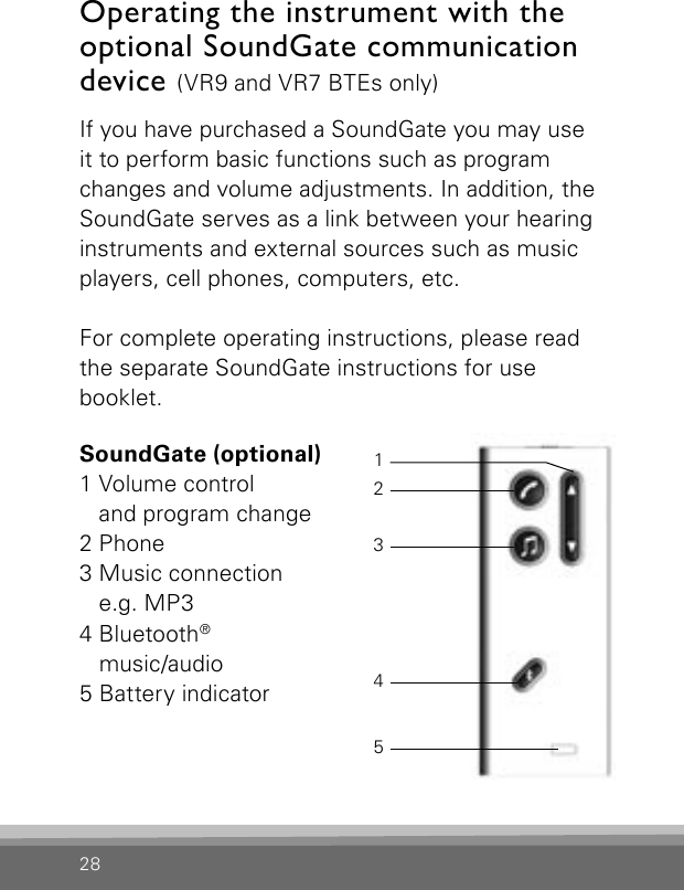 28If you have purchased a SoundGate you may use it to perform basic functions such as program changes and volume adjustments. In addition, the SoundGate serves as a link between your hearing instruments and external sources such as music players, cell phones, computers, etc. For complete operating instructions, please read the separate SoundGate instructions for use  booklet.Operating the instrument with the optional SoundGate communication device (VR9 and VR7 BTEs only)SoundGate (optional)1 Volume control  and program change2 Phone3 Music connection e.g. MP34 Bluetooth®  music/audio5 Battery indicator12345