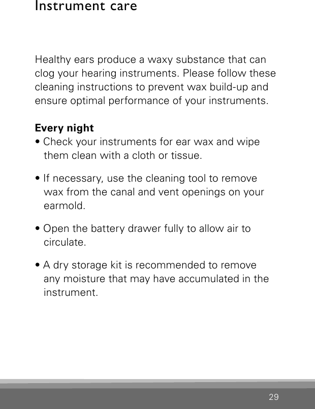 29Healthy ears produce a waxy substance that can clog your hearing instruments. Please follow these cleaning instructions to prevent wax build-up and ensure optimal performance of your instruments.Every night• Check your instruments for ear wax and wipe them clean with a cloth or tissue.• If necessary, use the cleaning tool to remove wax from the canal and vent openings on your earmold.• Open the battery drawer fully to allow air to circulate.• A dry storage kit is recommended to remove any moisture that may have accumulated in the instrument.Instrument care