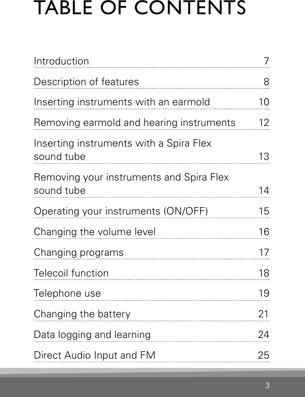 3TABLE OF CONTENTSIntroduction  7Description of features  8Inserting instruments with an earmold  10Removing earmold and hearing instruments  12Inserting instruments with a Spira Flex  sound tube  13Removing your instruments and Spira Flex  sound tube  14Operating your instruments (ON/OFF)  15Changing the volume level  16Changing programs  17Telecoil function  18Telephone use  19Changing the battery   21Data logging and learning  24Direct Audio Input and FM   253