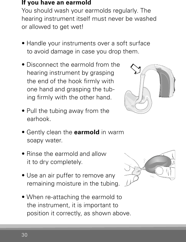 30If you have an earmoldYou should wash your earmolds regularly. The hearing instrument itself must never be washed  or allowed to get wet!• Handle your instruments over a soft surface  to avoid damage in case you drop them. • Disconnect the earmold from the hearing instrument by grasping the end of the hook rmly with one hand and grasping the tub-ing rmly with the other hand.• Pull the tubing away from the earhook. • Gently clean the earmold in warm  soapy water. • Rinse the earmold and allow  it to dry completely. • Use an air puffer to remove any remaining moisture in the tubing. • When re-attaching the earmold to the instrument, it is important to  position it correctly, as shown above.Bernafon Veras IFU micro BTEVR_ILU_CleaningEarmoldAttachMicroBTE_BW_HI