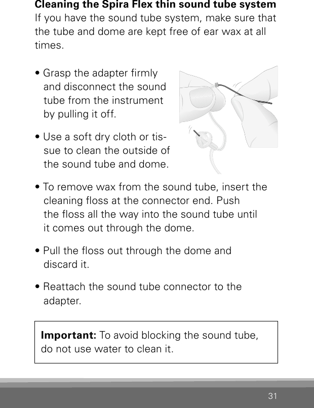 31Cleaning the Spira Flex thin sound tube systemIf you have the sound tube system, make sure that the tube and dome are kept free of ear wax at all times. • Grasp the adapter rmly and disconnect the sound tube from the instrument by pulling it off.• Use a soft dry cloth or tis-sue to clean the outside of the sound tube and dome.• To remove wax from the sound tube, insert the cleaning oss at the connector end. Push  the oss all the way into the sound tube until it comes out through the dome.• Pull the oss out through the dome and  discard it.• Reattach the sound tube connector to the adapter.Important: To avoid blocking the sound tube,  do not use water to clean it.