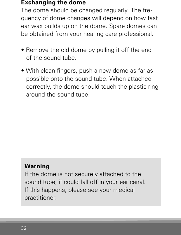 32Exchanging the domeThe dome should be changed regularly. The fre-quency of dome changes will depend on how fast ear wax builds up on the dome. Spare domes can be obtained from your hearing care professional.• Remove the old dome by pulling it off the end  of the sound tube.• With clean ngers, push a new dome as far as possible onto the sound tube. When attached correctly, the dome should touch the plastic ring around the sound tube.Warning  If the dome is not securely attached to the sound tube, it could fall off in your ear canal.  If this happens, please see your medical  practitioner.