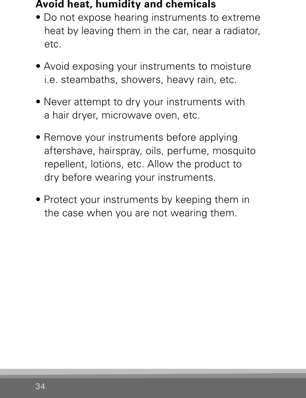 34Avoid heat, humidity and chemicals• Do not expose hearing instruments to extreme heat by leaving them in the car, near a radiator, etc.• Avoid exposing your instruments to moisture  i.e. steambaths, showers, heavy rain, etc.• Never attempt to dry your instruments with  a hair dryer, microwave oven, etc.• Remove your instruments before applying  aftershave, hairspray, oils, perfume, mosquito repellent, lotions, etc. Allow the product to  dry before wearing your instruments.• Protect your instruments by keeping them in  the case when you are not wearing them.