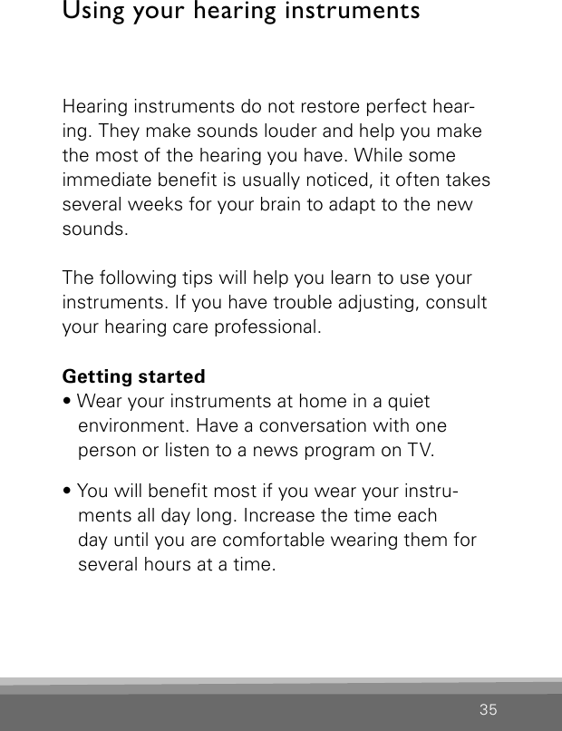 35Hearing instruments do not restore perfect hear-ing. They make sounds louder and help you make the most of the hearing you have. While some immediate benet is usually noticed, it often takes several weeks for your brain to adapt to the new sounds. The following tips will help you learn to use your instruments. If you have trouble adjusting, consult your hearing care professional.Getting started• Wear your instruments at home in a quiet environment. Have a conversation with one person or listen to a news program on TV.• You will benet most if you wear your instru-ments all day long. Increase the time each  day until you are comfortable wearing them for several hours at a time.Using your hearing instruments