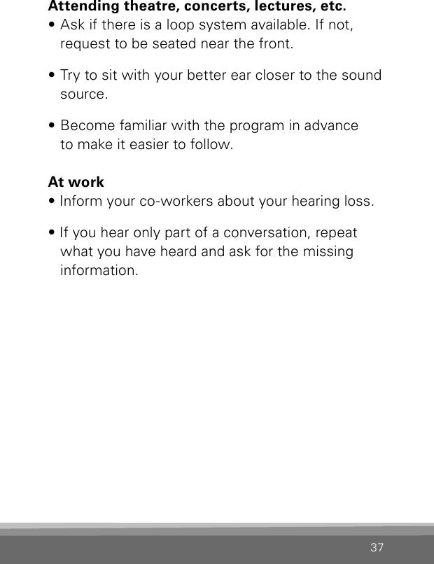 37Attending theatre, concerts, lectures, etc.• Ask if there is a loop system available. If not, request to be seated near the front.• Try to sit with your better ear closer to the sound source.• Become familiar with the program in advance  to make it easier to follow.At work• Inform your co-workers about your hearing loss.• If you hear only part of a conversation, repeat what you have heard and ask for the missing information.