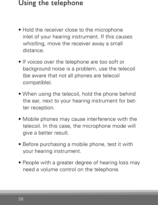 38• Hold the receiver close to the microphone  inlet of your hearing instrument. If this causes whistling, move the receiver away a small  distance.• If voices over the telephone are too soft or  background noise is a problem, use the telecoil (be aware that not all phones are telecoil  compatible).• When using the telecoil, hold the phone behind the ear, next to your hearing instrument for bet-ter reception.• Mobile phones may cause interference with the telecoil. In this case, the microphone mode will give a better result.• Before purchasing a mobile phone, test it with your hearing instrument.• People with a greater degree of hearing loss may need a volume control on the telephone.Using the telephone