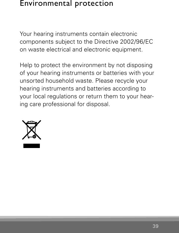 39Environmental protectionYour hearing instruments contain electronic  components subject to the Directive 2002/96/EC on waste electrical and electronic equipment. Help to protect the environment by not disposing of your hearing instruments or batteries with yourunsorted household waste. Please recycle yourhearing instruments and batteries according toyour local regulations or return them to your hear-ing care professional for disposal. 