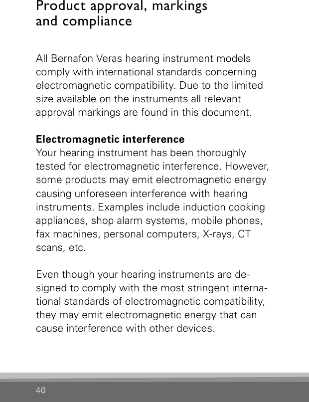 40Product approval, markings  and complianceAll Bernafon Veras hearing instrument models comply with international standards concerning electromagnetic compatibility. Due to the limited size available on the instruments all relevant  approval markings are found in this document.Electromagnetic interferenceYour hearing instrument has been thoroughlytested for electromagnetic interference. However, some products may emit electromagnetic energy causing unforeseen interference with hearing instruments. Examples include induction cooking appliances, shop alarm systems, mobile phones, fax machines, personal computers, X-rays, CT scans, etc.Even though your hearing instruments are de-signed to comply with the most stringent interna-tional standards of electromagnetic compatibility, they may emit electromagnetic energy that can cause interference with other devices.  