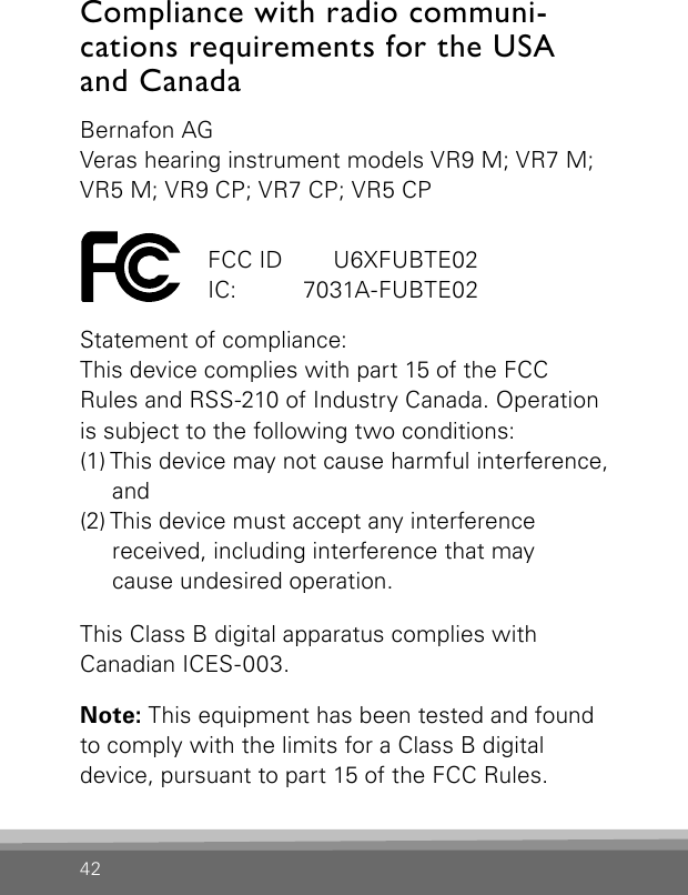 42Compliance with radio communi- cations requirements for the USA  and CanadaBernafon AGVeras hearing instrument models VR9 M; VR7 M; VR5 M; VR9 CP; VR7 CP; VR5 CP Statement of compliance:This device complies with part 15 of the FCC Rules and RSS-210 of Industry Canada. Operation is subject to the following two conditions:(1) This device may not cause harmful interference,  and(2) This device must accept any interference  received, including interference that may  cause undesired operation.This Class B digital apparatus complies withCanadian ICES-003.Note: This equipment has been tested and found to comply with the limits for a Class B digitaldevice, pursuant to part 15 of the FCC Rules. FCC ID   U6XFUBTE02IC:   7031A-FUBTE02